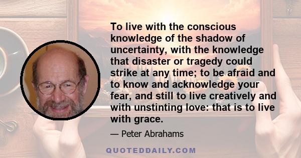 To live with the conscious knowledge of the shadow of uncertainty, with the knowledge that disaster or tragedy could strike at any time; to be afraid and to know and acknowledge your fear, and still to live creatively