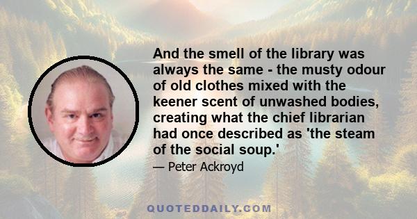 And the smell of the library was always the same - the musty odour of old clothes mixed with the keener scent of unwashed bodies, creating what the chief librarian had once described as 'the steam of the social soup.'