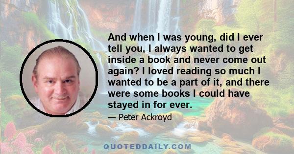 And when I was young, did I ever tell you, I always wanted to get inside a book and never come out again? I loved reading so much I wanted to be a part of it, and there were some books I could have stayed in for ever.