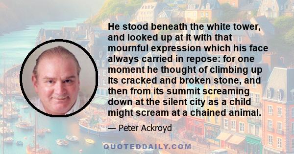 He stood beneath the white tower, and looked up at it with that mournful expression which his face always carried in repose: for one moment he thought of climbing up its cracked and broken stone, and then from its