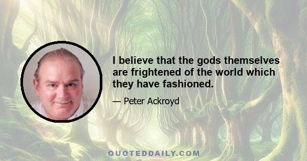 I believe that the gods themselves are frightened of the world which they have fashioned.