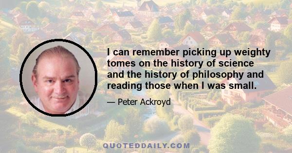 I can remember picking up weighty tomes on the history of science and the history of philosophy and reading those when I was small.