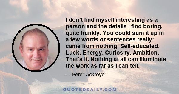 I don't find myself interesting as a person and the details I find boring, quite frankly. You could sum it up in a few words or sentences really: came from nothing. Self-educated. Luck. Energy. Curiosity. Ambition.