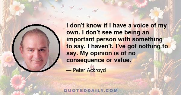 I don't know if I have a voice of my own. I don't see me being an important person with something to say. I haven't. I've got nothing to say. My opinion is of no consequence or value.