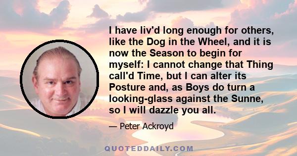 I have liv'd long enough for others, like the Dog in the Wheel, and it is now the Season to begin for myself: I cannot change that Thing call'd Time, but I can alter its Posture and, as Boys do turn a looking-glass