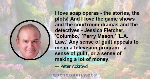 I love soap operas - the stories, the plots! And I love the game shows and the courtroom dramas and the detectives - Jessica Fletcher, 'Columbo,' 'Perry Mason,' 'L.A. Law.' Any sense of guilt appeals to me in a