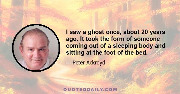 I saw a ghost once, about 20 years ago. It took the form of someone coming out of a sleeping body and sitting at the foot of the bed.