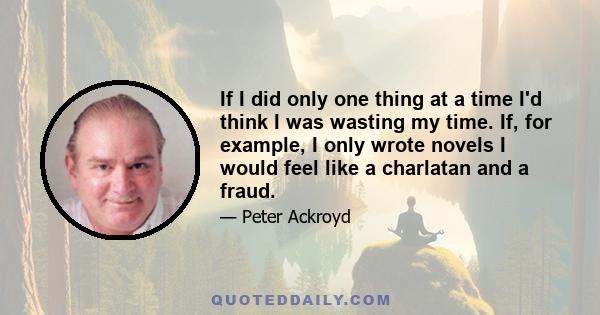 If I did only one thing at a time I'd think I was wasting my time. If, for example, I only wrote novels I would feel like a charlatan and a fraud.