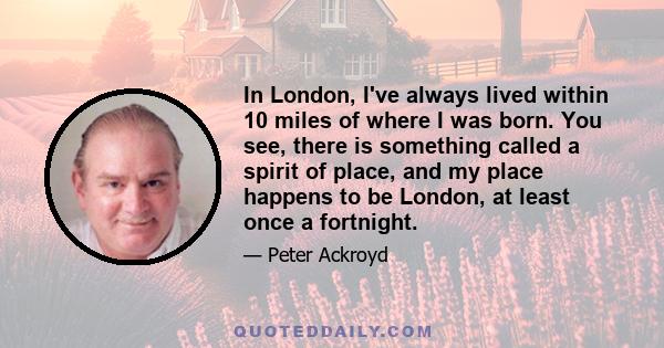 In London, I've always lived within 10 miles of where I was born. You see, there is something called a spirit of place, and my place happens to be London, at least once a fortnight.