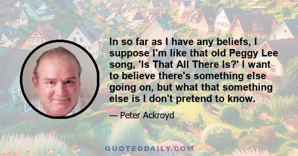 In so far as I have any beliefs, I suppose I'm like that old Peggy Lee song, 'Is That All There Is?' I want to believe there's something else going on, but what that something else is I don't pretend to know.