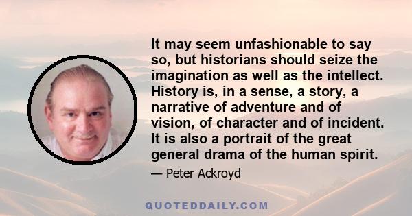 It may seem unfashionable to say so, but historians should seize the imagination as well as the intellect. History is, in a sense, a story, a narrative of adventure and of vision, of character and of incident. It is