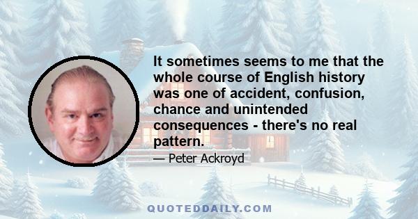 It sometimes seems to me that the whole course of English history was one of accident, confusion, chance and unintended consequences - there's no real pattern.