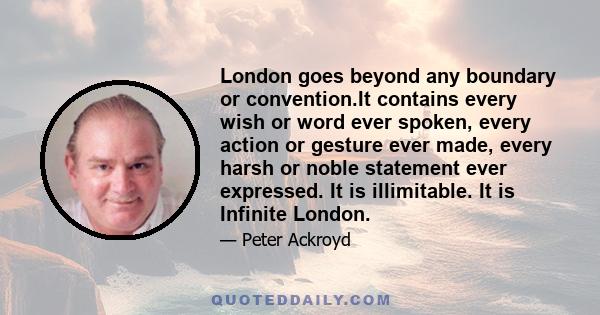 London goes beyond any boundary or convention.It contains every wish or word ever spoken, every action or gesture ever made, every harsh or noble statement ever expressed. It is illimitable. It is Infinite London.