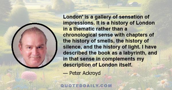 London' is a gallery of sensation of impressions. It is a history of London in a thematic rather than a chronological sense with chapters of the history of smells, the history of silence, and the history of light. I