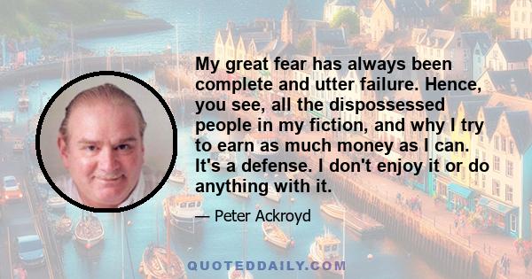 My great fear has always been complete and utter failure. Hence, you see, all the dispossessed people in my fiction, and why I try to earn as much money as I can. It's a defense. I don't enjoy it or do anything with it.