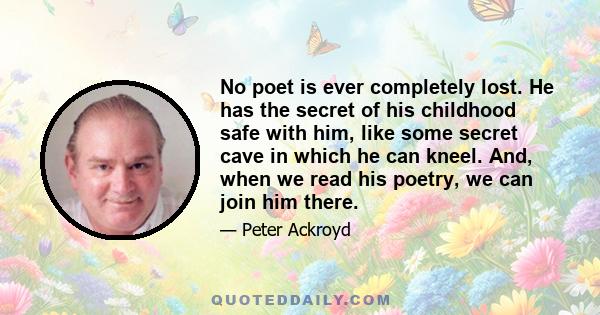 No poet is ever completely lost. He has the secret of his childhood safe with him, like some secret cave in which he can kneel. And, when we read his poetry, we can join him there.