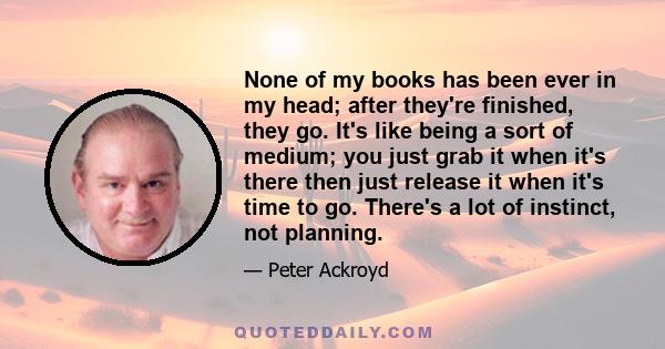 None of my books has been ever in my head; after they're finished, they go. It's like being a sort of medium; you just grab it when it's there then just release it when it's time to go. There's a lot of instinct, not