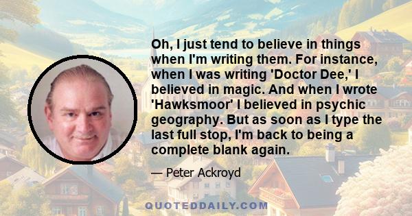 Oh, I just tend to believe in things when I'm writing them. For instance, when I was writing 'Doctor Dee,' I believed in magic. And when I wrote 'Hawksmoor' I believed in psychic geography. But as soon as I type the