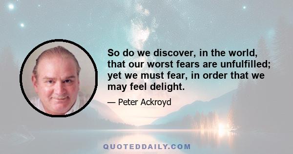 So do we discover, in the world, that our worst fears are unfulfilled; yet we must fear, in order that we may feel delight.