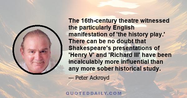 The 16th-century theatre witnessed the particularly English manifestation of 'the history play.' There can be no doubt that Shakespeare's presentations of 'Henry V' and 'Richard III' have been incalculably more