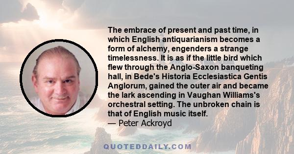 The embrace of present and past time, in which English antiquarianism becomes a form of alchemy, engenders a strange timelessness. It is as if the little bird which flew through the Anglo-Saxon banqueting hall, in