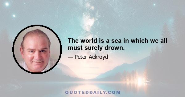 The world is a sea in which we all must surely drown.