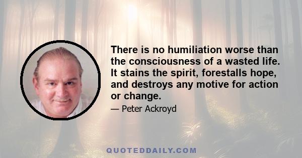 There is no humiliation worse than the consciousness of a wasted life. It stains the spirit, forestalls hope, and destroys any motive for action or change.