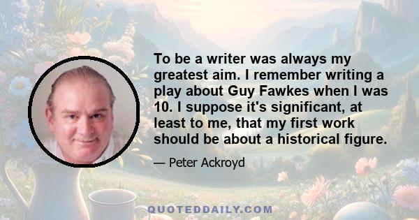 To be a writer was always my greatest aim. I remember writing a play about Guy Fawkes when I was 10. I suppose it's significant, at least to me, that my first work should be about a historical figure.