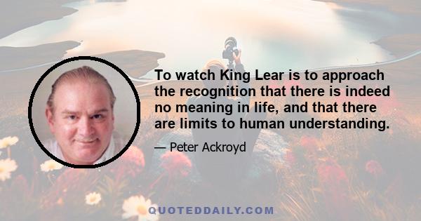 To watch King Lear is to approach the recognition that there is indeed no meaning in life, and that there are limits to human understanding.