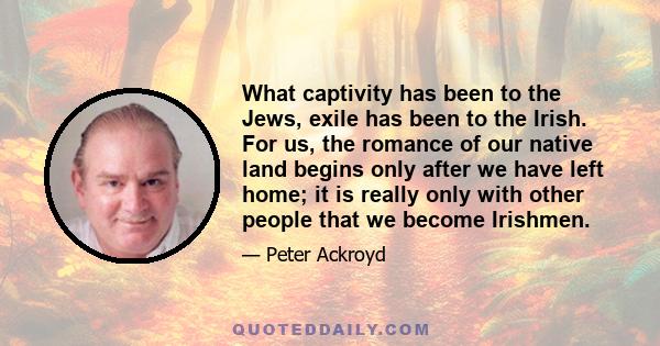 What captivity has been to the Jews, exile has been to the Irish. For us, the romance of our native land begins only after we have left home; it is really only with other people that we become Irishmen.