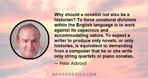 Why should a novelist not also be a historian? To force unnatural divisions within the English language is to work against its capacious and accommodating nature. To expect a writer to produce only novels, or only