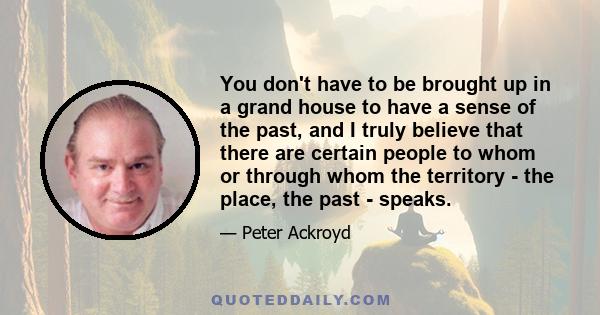 You don't have to be brought up in a grand house to have a sense of the past, and I truly believe that there are certain people to whom or through whom the territory - the place, the past - speaks.