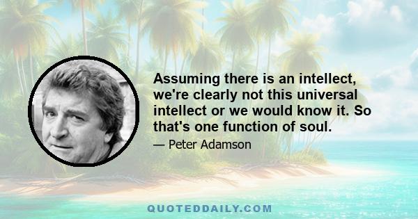 Assuming there is an intellect, we're clearly not this universal intellect or we would know it. So that's one function of soul.