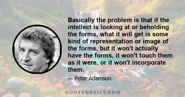 Basically the problem is that if the intellect is looking at or beholding the forms, what it will get is some kind of representation or image of the forms, but it won't actually have the forms, it won't touch them as it 