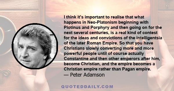 I think it's important to realise that what happens in Neo-Platonism beginning with Plotinus and Porphyry and then going on for the next several centuries, is a real kind of contest for the ideas and convictions of the