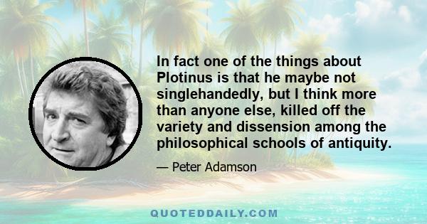 In fact one of the things about Plotinus is that he maybe not singlehandedly, but I think more than anyone else, killed off the variety and dissension among the philosophical schools of antiquity.