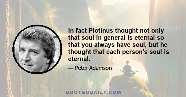 In fact Plotinus thought not only that soul in general is eternal so that you always have soul, but he thought that each person's soul is eternal.