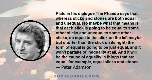 Plato in his dialogue The Phaedo says that whereas sticks and stones are both equal and unequal, (so maybe what that means is that each stick is going to be equal to some other sticks and unequal to some other sticks,