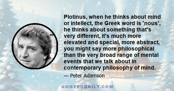 Plotinus, when he thinks about mind or intellect, the Greek word is 'nous', he thinks about something that's very different, it's much more elevated and special, more abstract, you might say more philosophical than the