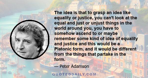 The idea is that to grasp an idea like equality or justice, you can't look at the equal and just or unjust things in the world around you, you have to somehow ascend to or maybe remember some kind of idea of equality