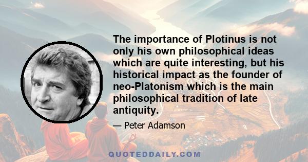 The importance of Plotinus is not only his own philosophical ideas which are quite interesting, but his historical impact as the founder of neo-Platonism which is the main philosophical tradition of late antiquity.