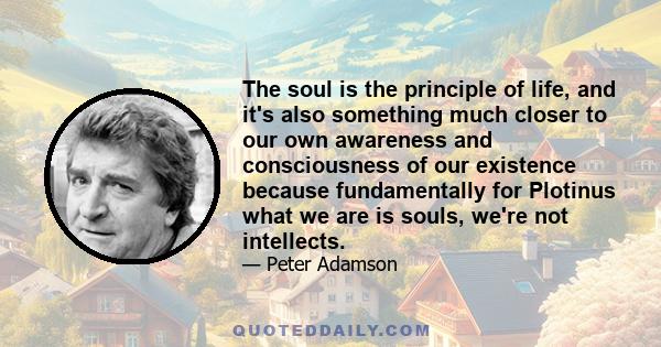 The soul is the principle of life, and it's also something much closer to our own awareness and consciousness of our existence because fundamentally for Plotinus what we are is souls, we're not intellects.