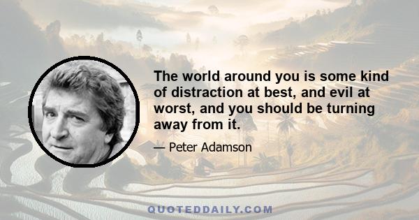 The world around you is some kind of distraction at best, and evil at worst, and you should be turning away from it.