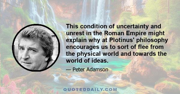 This condition of uncertainty and unrest in the Roman Empire might explain why at Plotinus' philosophy encourages us to sort of flee from the physical world and towards the world of ideas.