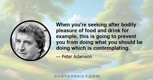 When you're seeking after bodily pleasure of food and drink for example, this is going to prevent you from doing what you should be doing which is contemplating.