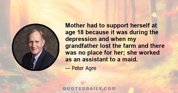 Mother had to support herself at age 18 because it was during the depression and when my grandfather lost the farm and there was no place for her; she worked as an assistant to a maid.