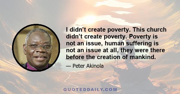 I didn’t create poverty. This church didn’t create poverty. Poverty is not an issue, human suffering is not an issue at all, they were there before the creation of mankind.