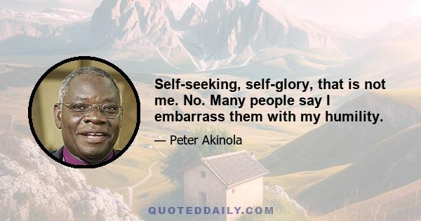 Self-seeking, self-glory, that is not me. No. Many people say I embarrass them with my humility.