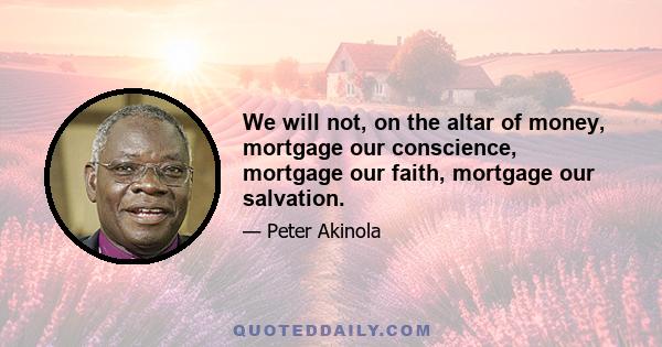 We will not, on the altar of money, mortgage our conscience, mortgage our faith, mortgage our salvation.