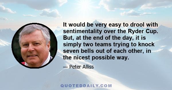 It would be very easy to drool with sentimentality over the Ryder Cup. But, at the end of the day, it is simply two teams trying to knock seven bells out of each other, in the nicest possible way.